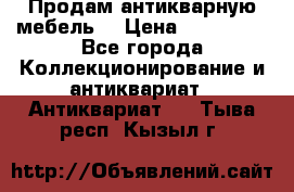 Продам антикварную мебель  › Цена ­ 200 000 - Все города Коллекционирование и антиквариат » Антиквариат   . Тыва респ.,Кызыл г.